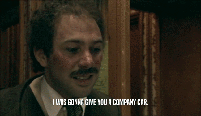 I WAS GONNA GIVE YOU A COMPANY CAR.  
