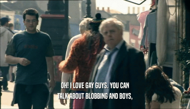 OH! I LOVE GAY GUYS. YOU CAN TALK ABOUT BLOBBING AND BOYS, 
