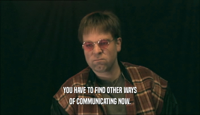 YOU HAVE TO FIND OTHER WAYS OF COMMUNICATING NOW. 