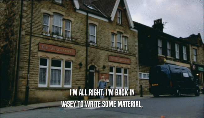 I'M ALL RIGHT. I'M BACK IN VASEY TO WRITE SOME MATERIAL, 