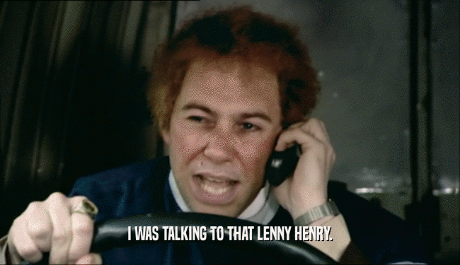 I WAS TALKING TO THAT LENNY HENRY.  