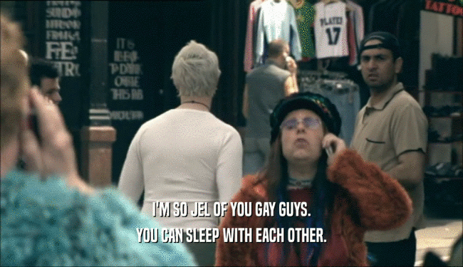 I'M SO JEL OF YOU GAY GUYS.
 YOU CAN SLEEP WITH EACH OTHER.
 