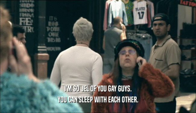 I'M SO JEL OF YOU GAY GUYS. YOU CAN SLEEP WITH EACH OTHER. 