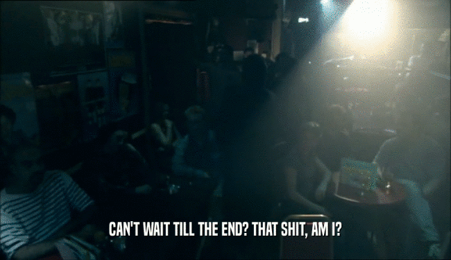 CAN'T WAIT TILL THE END? THAT SHIT, AM I?  