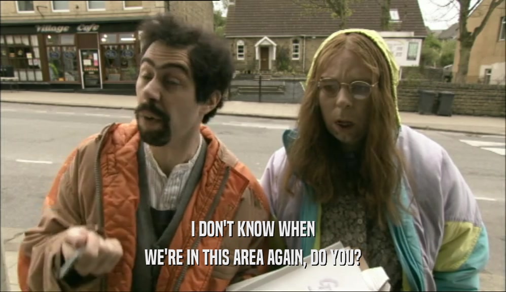 I DON'T KNOW WHEN WE'RE IN THIS AREA AGAIN, DO YOU? 