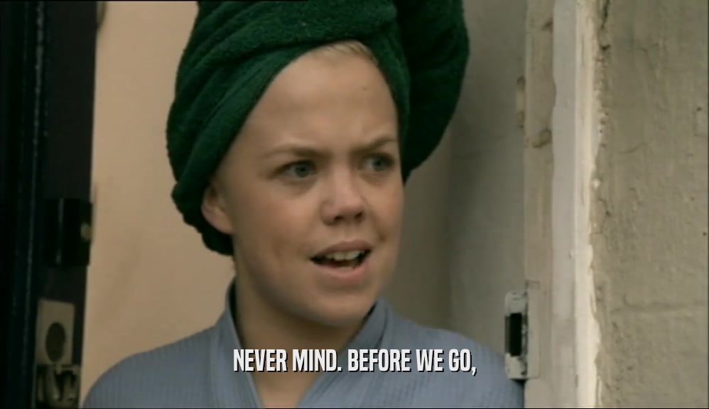 NEVER MIND. BEFORE WE GO,  