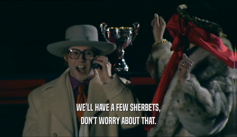 WE'LL HAVE A FEW SHERBETS, DON'T WORRY ABOUT THAT. 