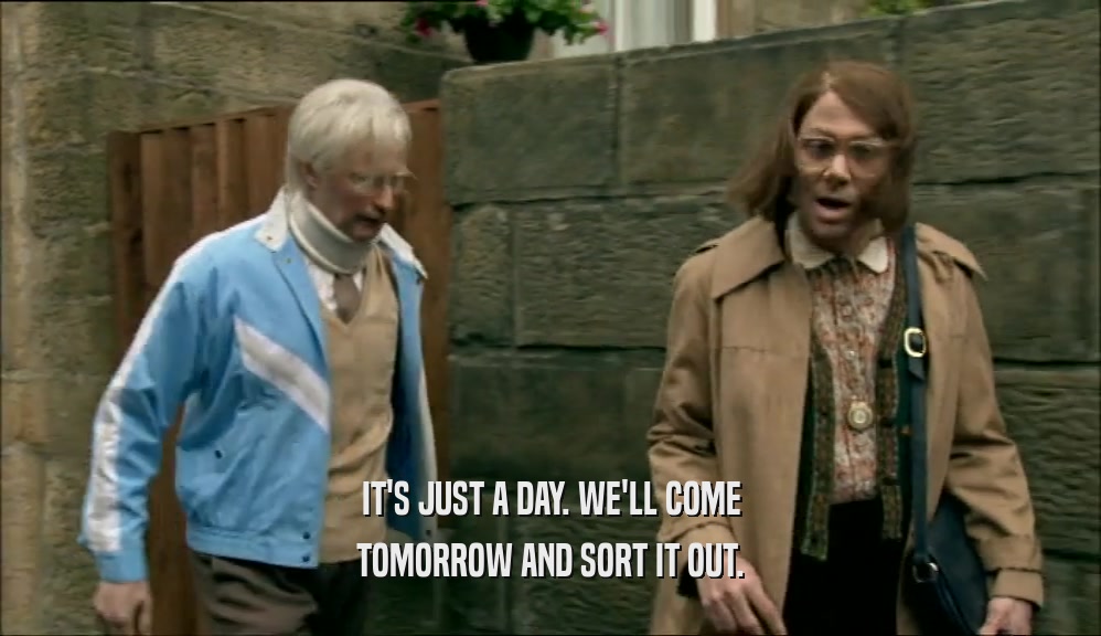 IT'S JUST A DAY. WE'LL COME TOMORROW AND SORT IT OUT. 