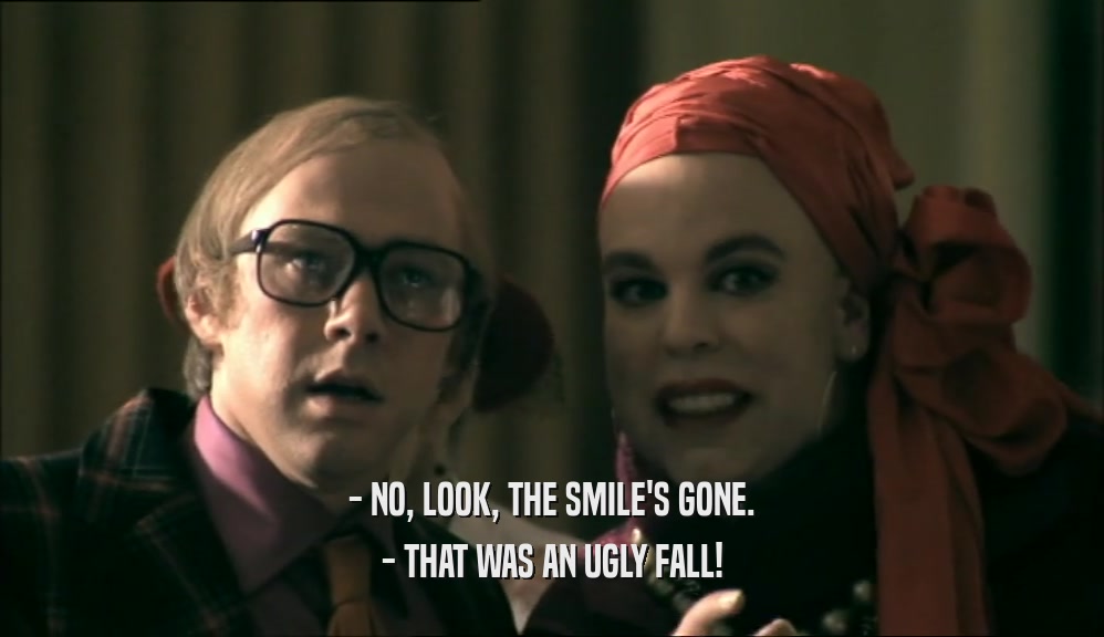 - NO, LOOK, THE SMILE'S GONE.
 - THAT WAS AN UGLY FALL!
 