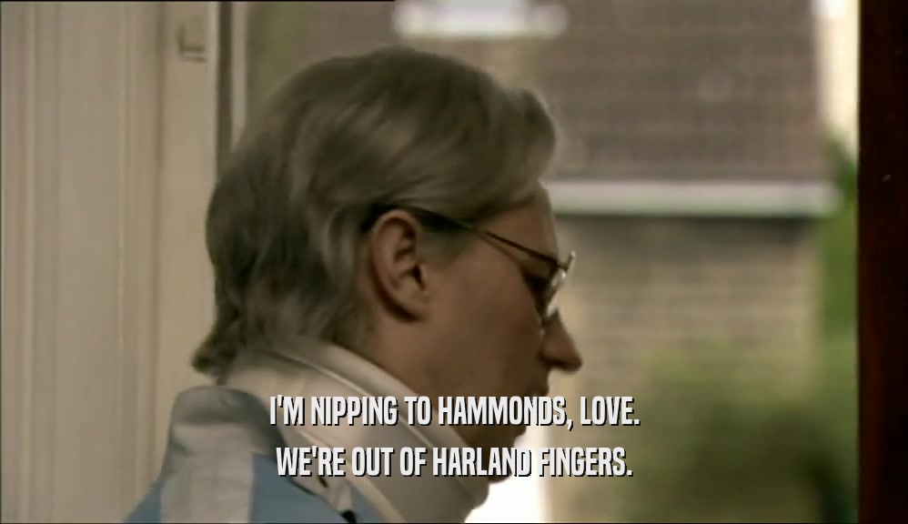 I'M NIPPING TO HAMMONDS, LOVE. WE'RE OUT OF HARLAND FINGERS. 