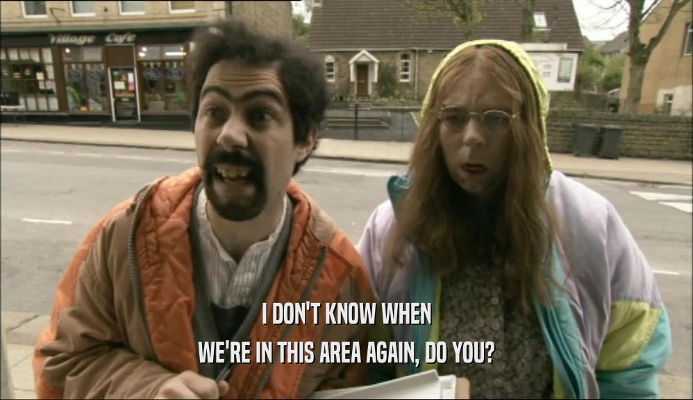 I DON'T KNOW WHEN WE'RE IN THIS AREA AGAIN, DO YOU? 