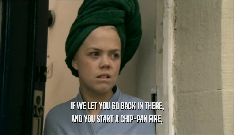 IF WE LET YOU GO BACK IN THERE, AND YOU START A CHIP-PAN FIRE, 