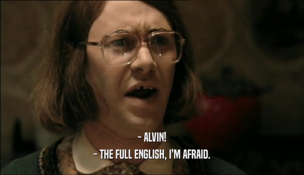 - ALVIN!
 - THE FULL ENGLISH, I'M AFRAID.
 