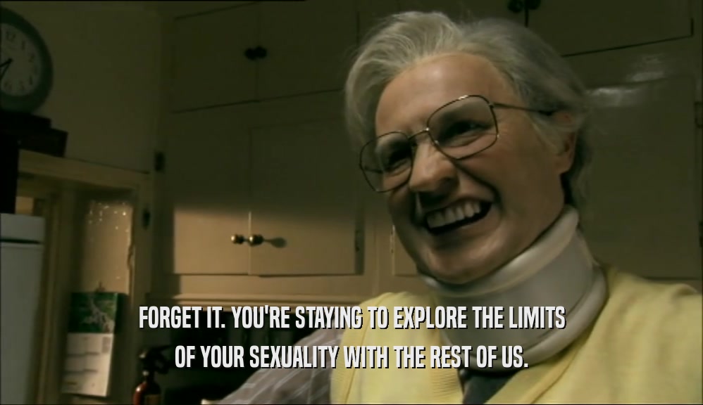 FORGET IT. YOU'RE STAYING TO EXPLORE THE LIMITS OF YOUR SEXUALITY WITH THE REST OF US. 