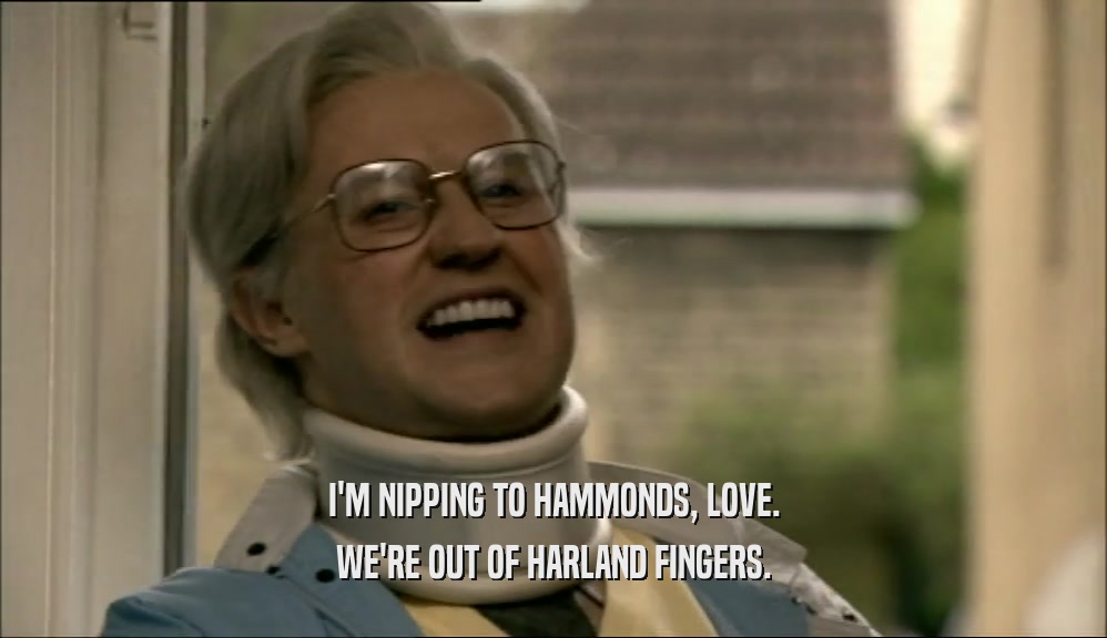 I'M NIPPING TO HAMMONDS, LOVE. WE'RE OUT OF HARLAND FINGERS. 