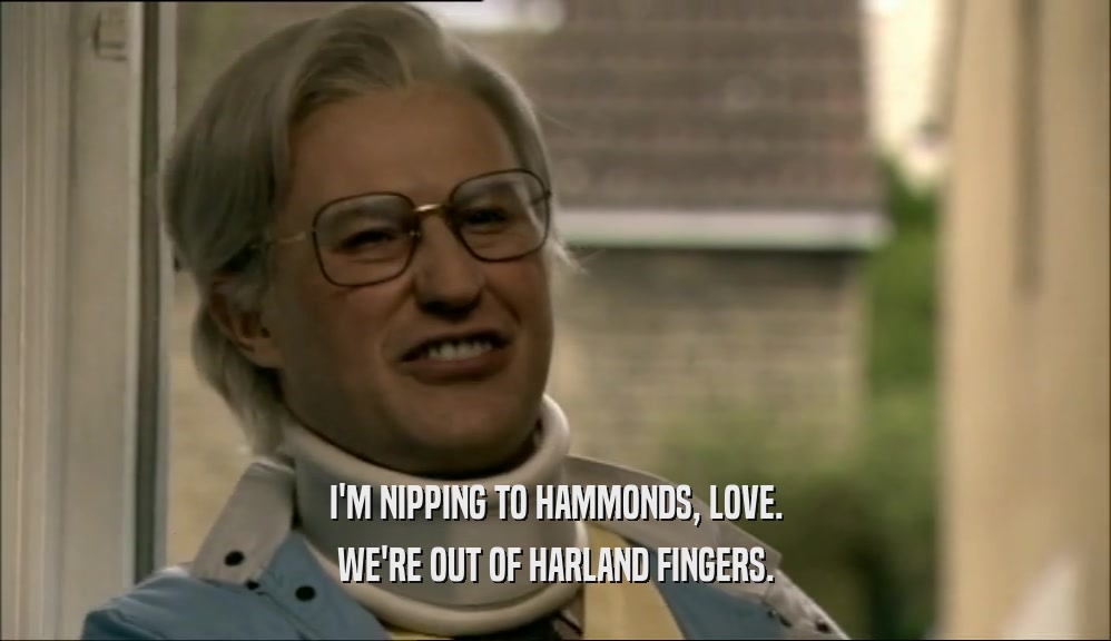 I'M NIPPING TO HAMMONDS, LOVE. WE'RE OUT OF HARLAND FINGERS. 