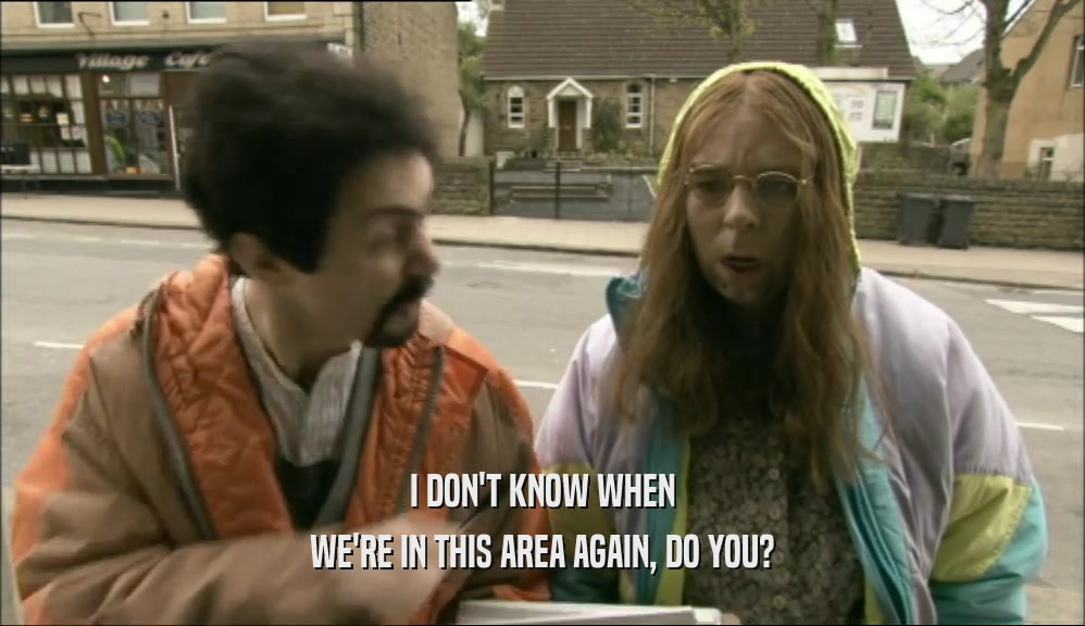 I DON'T KNOW WHEN WE'RE IN THIS AREA AGAIN, DO YOU? 