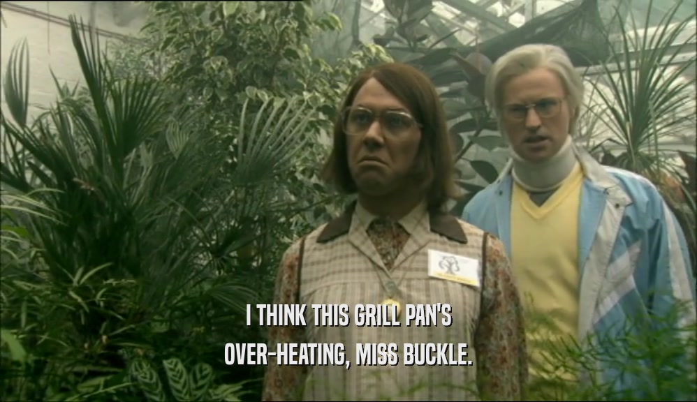 I THINK THIS GRILL PAN'S OVER-HEATING, MISS BUCKLE. 
