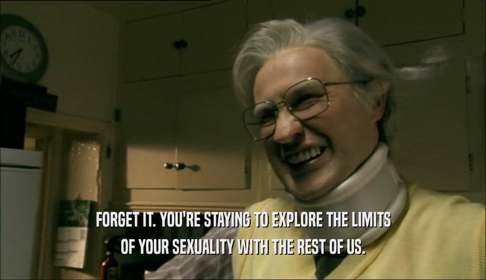 FORGET IT. YOU'RE STAYING TO EXPLORE THE LIMITS OF YOUR SEXUALITY WITH THE REST OF US. 