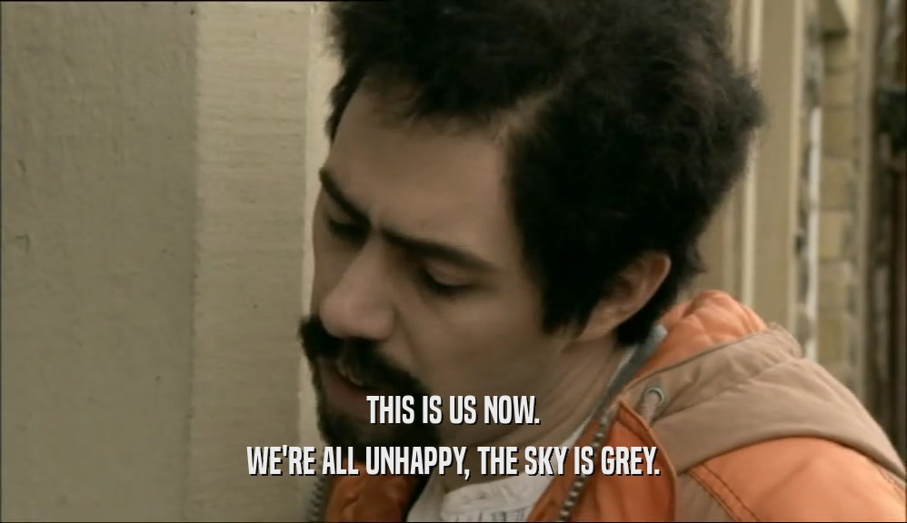 THIS IS US NOW.
 WE'RE ALL UNHAPPY, THE SKY IS GREY.
 