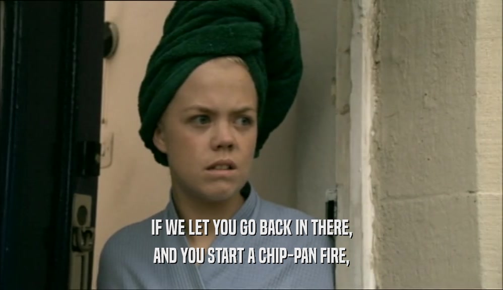 IF WE LET YOU GO BACK IN THERE,
 AND YOU START A CHIP-PAN FIRE,
 