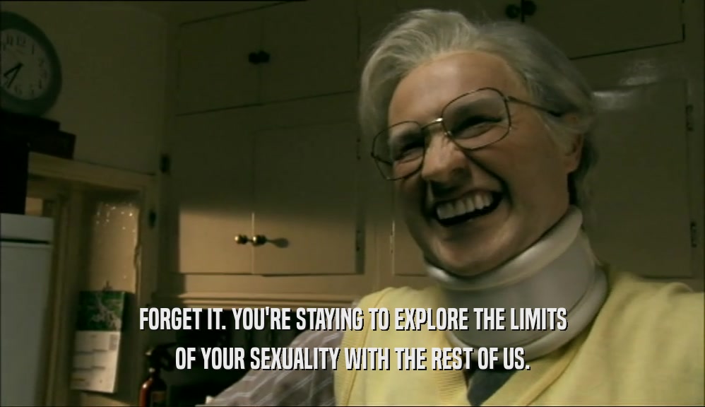 FORGET IT. YOU'RE STAYING TO EXPLORE THE LIMITS OF YOUR SEXUALITY WITH THE REST OF US. 