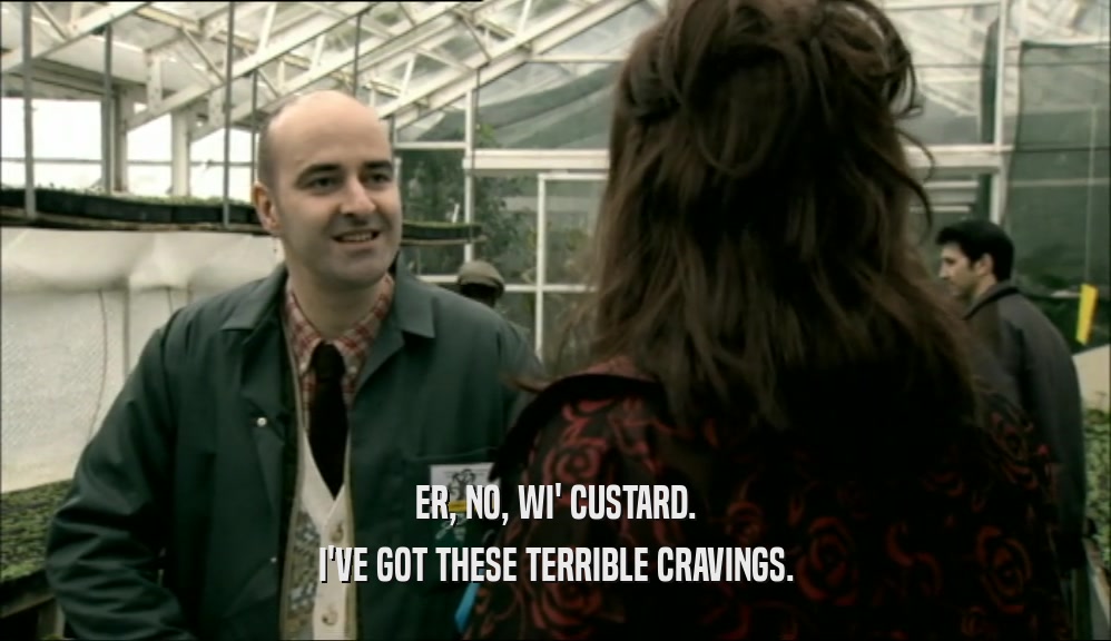 ER, NO, WI' CUSTARD. I'VE GOT THESE TERRIBLE CRAVINGS. 