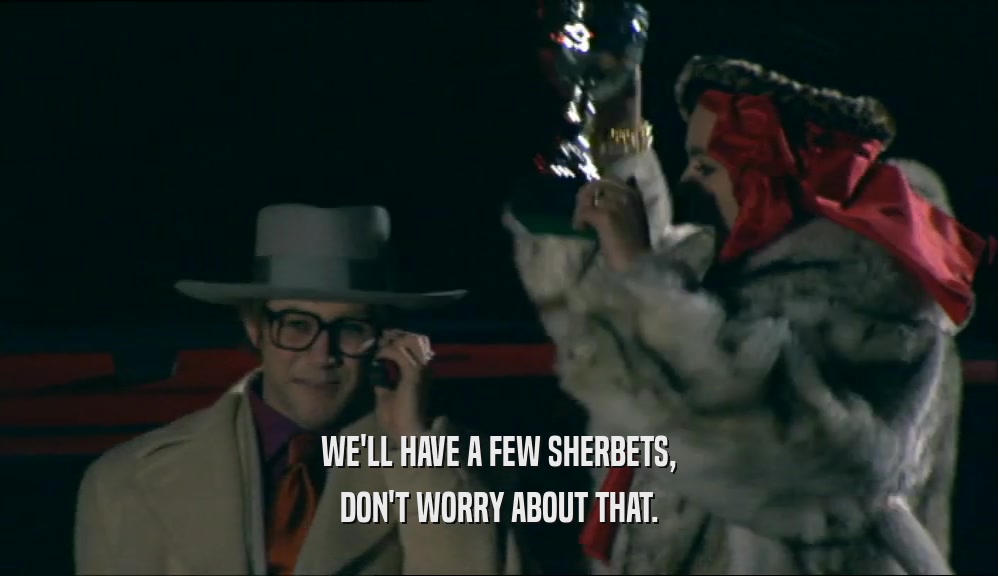 WE'LL HAVE A FEW SHERBETS, DON'T WORRY ABOUT THAT. 