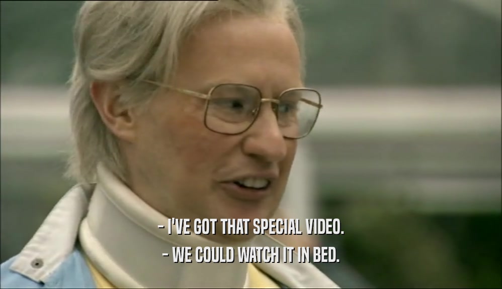 - I'VE GOT THAT SPECIAL VIDEO.
 - WE COULD WATCH IT IN BED.
 