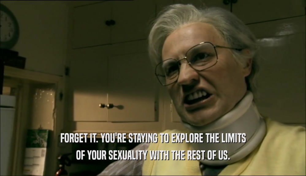 FORGET IT. YOU'RE STAYING TO EXPLORE THE LIMITS OF YOUR SEXUALITY WITH THE REST OF US. 