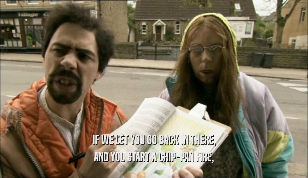 IF WE LET YOU GO BACK IN THERE, AND YOU START A CHIP-PAN FIRE, 