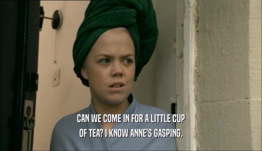 CAN WE COME IN FOR A LITTLE CUP OF TEA? I KNOW ANNE'S GASPING. 