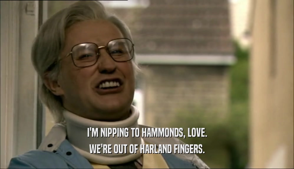 I'M NIPPING TO HAMMONDS, LOVE. WE'RE OUT OF HARLAND FINGERS. 