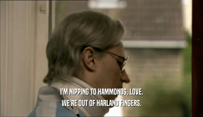 I'M NIPPING TO HAMMONDS, LOVE. WE'RE OUT OF HARLAND FINGERS. 