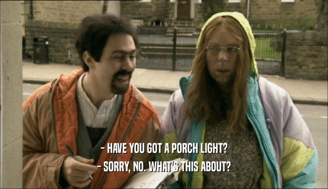 - HAVE YOU GOT A PORCH LIGHT? - SORRY, NO. WHAT'S THIS ABOUT? 