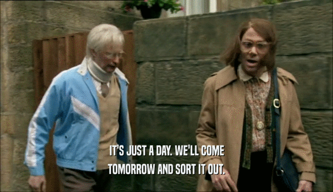IT'S JUST A DAY. WE'LL COME TOMORROW AND SORT IT OUT. 