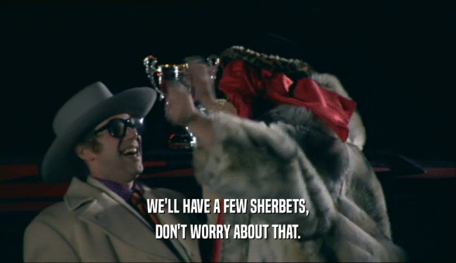 WE'LL HAVE A FEW SHERBETS, DON'T WORRY ABOUT THAT. 