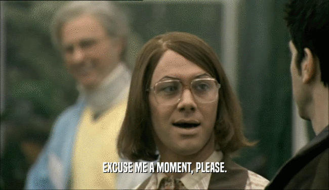 EXCUSE ME A MOMENT, PLEASE.  