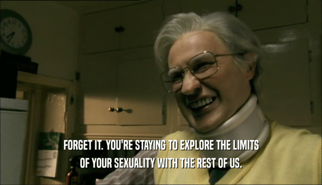 FORGET IT. YOU'RE STAYING TO EXPLORE THE LIMITS OF YOUR SEXUALITY WITH THE REST OF US. 
