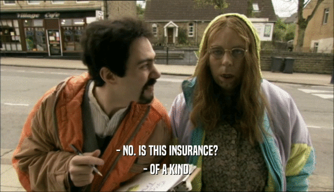 - NO. IS THIS INSURANCE?
 - OF A KIND.
 
