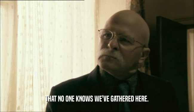THAT NO ONE KNOWS WE'VE GATHERED HERE.  
