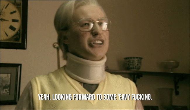 YEAH. LOOKING FORWARD TO SOME 'EAVY FUCKING.  