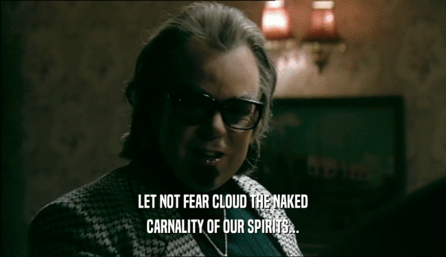 LET NOT FEAR CLOUD THE NAKED
 CARNALITY OF OUR SPIRITS...
 