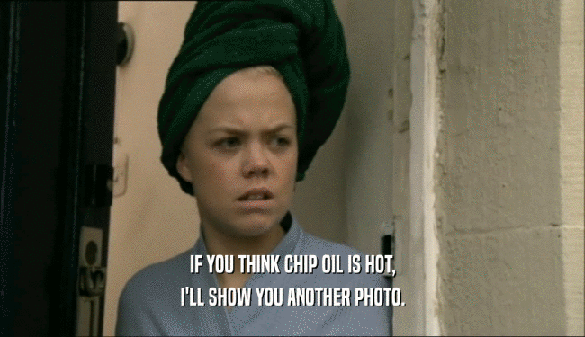 IF YOU THINK CHIP OIL IS HOT,
 I'LL SHOW YOU ANOTHER PHOTO.
 