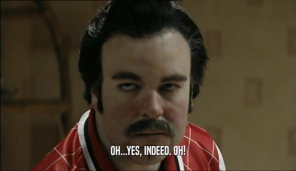 OH...YES, INDEED. OH!  