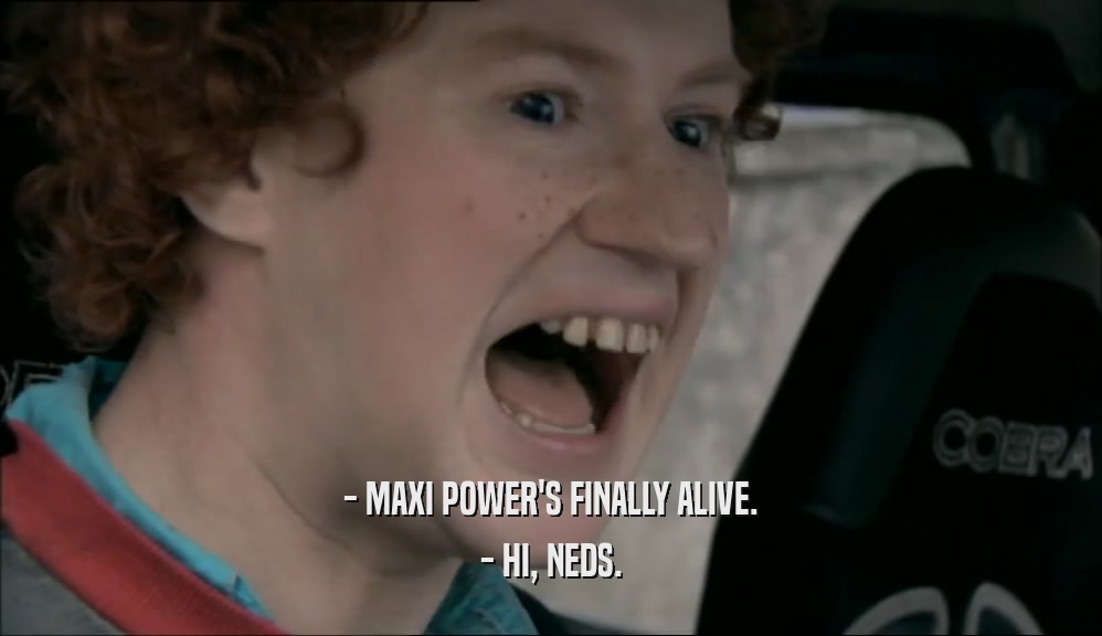 - MAXI POWER'S FINALLY ALIVE. - HI, NEDS. 