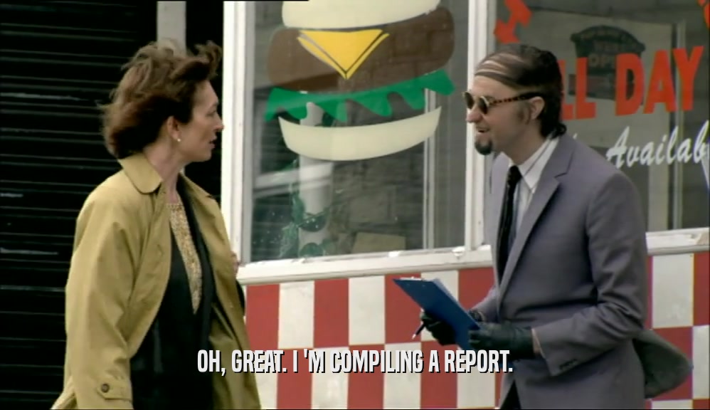 OH, GREAT. I 'M COMPILING A REPORT.  