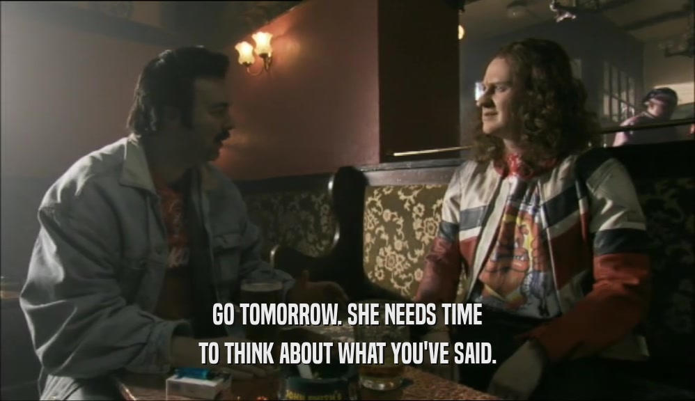 GO TOMORROW. SHE NEEDS TIME TO THINK ABOUT WHAT YOU'VE SAID. 
