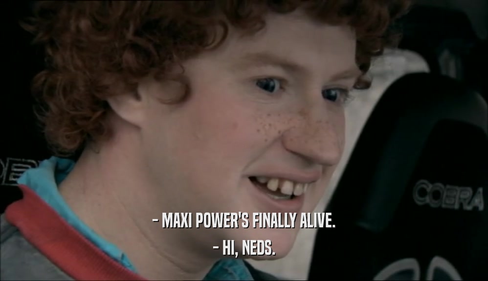 - MAXI POWER'S FINALLY ALIVE. - HI, NEDS. 
