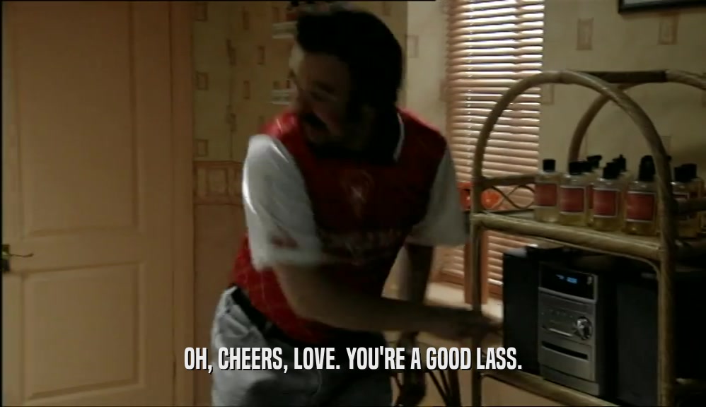 OH, CHEERS, LOVE. YOU'RE A GOOD LASS.  